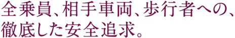 全乗員、相手車両、歩行者への、徹底した安全追求。