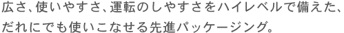 広さ、使いやすさ、運転のしやすさをハイレベルで備えた、だれにでも使いこなせる先進パッケージング。