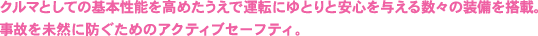 クルマとしての基本性能を高めたうえで運転にゆとりと安心を与える数々の装備を搭載。事故を未然に防ぐためのアクティブセーフティ。