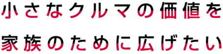 小さなクルマの価値を家族のために広げたい