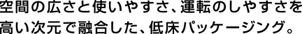 空間の広さと使いやすさ、運転のしやすさを高い次元で融合した、低床パッケージング。