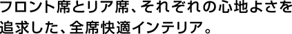 フロント席とリア席、それぞれの心地よさを追求した、全席快適インテリア。