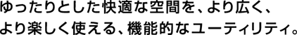 ゆったりとした快適な空間を、より広く、より楽しく使える、機能的なユーティリティ。