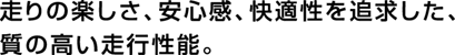 走りの楽しさ、安心感、快適性を追求した、質の高い走行性能。