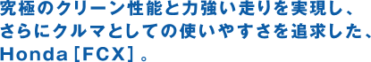 究極のクリーン性能と力強い走りを実現し、さらにクルマとしての使いやすさを追求した、Honda[FCX]。