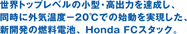 世界トップレベルの小型・高出力を達成し、同時に外気温度−20℃での始動を実現した、新開発の燃料電池、 Honda FCスタック。