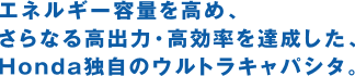 エネルギー容量を高め、さらなる高出力・高効率を達成した、Honda独自のウルトラキャパシタ。