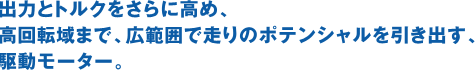 出力とトルクをさらに高め、高回転域まで、広範囲で走りのポテンシャルを引き出す、駆動モーター。