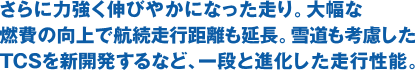 さらに力強く伸びやかになった走り。大幅な燃費の向上で航続走行距離も延長。雪道も考慮したTCSを新開発するなど、一段と進化した走行性能。