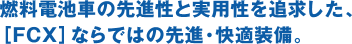 燃料電池車の先進性と実用性を追求した、［FCX］ならではの先進・快適装備。