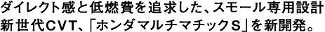 ダイレクト感と低燃費を追求した、スモール専用設計新世代CVT、「ホンダマルチマチックS」を新開発。