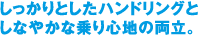 しっかりとしたハンドリングとしなやかな乗り心地の両立。