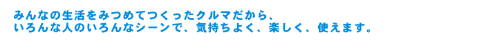 みんなの生活をみつめてつくったクルマだから、いろんな人のいろんなシーンで、気持ちよく、楽しく、使えます。