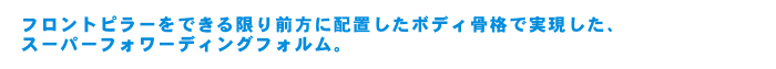 フロントピラーをできる限り前方に配置したボディ骨格で実現した、スーパーフォワーディングフォルム。