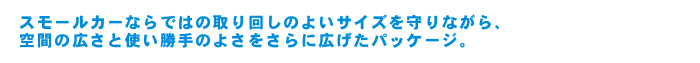 スモールカーならではの取り回しのよいサイズを守りながら、空間の広さと使い勝手のよさをさらに広げたパッケージ。