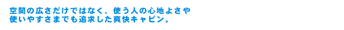 空間の広さだけではなく、使う人の心地よさや使いやすさまでも追求した爽快キャビン。