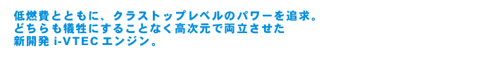 低燃費とともに、クラストップレベルのパワーを追求。どちらも犠牲にすることなく高次元で両立させた新開発i-VTECエンジン。