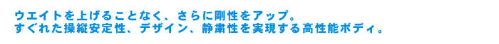 ウエイトを上げることなく、さらに剛性をアップ。すぐれた操縦安定性、デザイン、静粛性を実現する高性能ボディ。