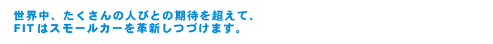 世界中、たくさんの人びとの期待を超えて、FITはスモールカーを革新しつづけます。