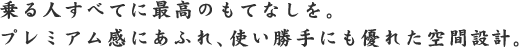 乗る人すべてに最高のもてなしを。プレミアム感にあふれ、使い勝手にも優れた空間設計。