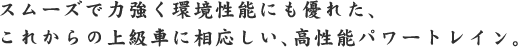 スムーズで力強く環境性能にも優れた、これからの上級車に相応しい、高性能パワート レイン。