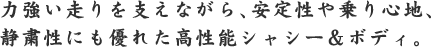 力強い走りを支えながら、安定性や乗り心地、静粛性にも優れた高機能シャシー＆ボディ。