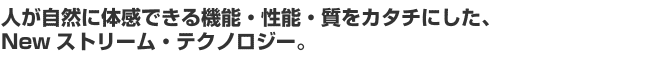 人が自然に体感できる機能・性能・質をカタチにした、Newストリーム・テクノロジー。