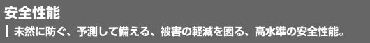 安全性能　未然に防ぐ、予測して備える、被害の軽減を図る、高水準の安全機能。