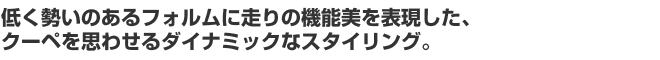 低く勢いのあるフォルムに走りの機能美を表現した、クーペを思わせるダイナミックなスタイリング。