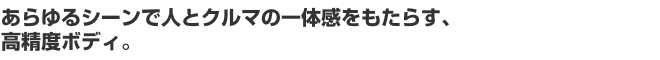 あらゆるシーンで人とクルマの一体感をもたらす、高精度ボディ。