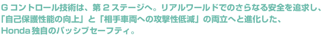 Gコントロール技術は、第2ステージへ。リアルワールドでのさらなる安全を追求し、「自己保護性能の向上」と「相手車両への攻撃性低減」の両立へと進化した、Honda独自のパッシブセーフティ。