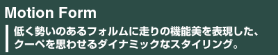 Motion Form　低く勢いのあるフォルムに走りの機能美を表現した、クーペを思わせるダイナミックなスタイリング。