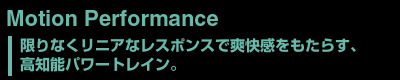 Motion Performance　限りなくリニアなレスポンスで爽快感をもたらす、高知能パワートレイン。