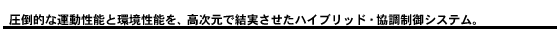 圧倒的な運動性能と環境性能を、高次元で結実させたハイブリッド・協調制御システム。