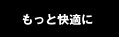 もっと快適に