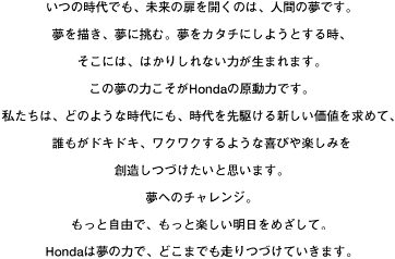 いつの時代でも、未来の扉を開くのは、人間の夢です。夢を描き、夢に挑む。夢をカタチにしようとする時、そこには、はかりしれない力が生まれます。この夢の力こそがHondaの原動力です。私たちは、どのような時代にも、時代を先駆ける新しい価値を求めて、誰もがドキドキ、ワクワクするような喜びや楽しみを創造しつづけたいと思います。夢へのチャレンジ。もっと自由で、もっと楽しい明日をめざして。Hondaは夢の力で、どこまでも走りつづけていきます。