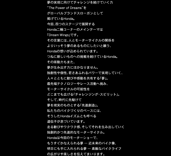 夢の実現に向けてチャレンジを続けていく力“The Power of Dreams”をグローバルブランドスローガンとして掲げているHonda。今回、四つのステージで展開するHonda二輪コーナーのメインテーマは「Dream Wings」です。その言葉には、人とモーターサイクルの関係をよりいっそう夢のあるものにしたいと願う、Hondaの想いが込められています。つねに新しいものへの挑戦を続けているHonda。その原動力もまた、夢が生み出す力にほかなりません。独創性や個性、若さあふれるパワーで実現していく、人々とともに歓びや感動を共有する「夢」。最先端テクノロジーやレース活動へ挑み、モーターサイクルの可能性をどこまでも広げる「チャレンジング・スピリット」。そして、時代に先駆けて夢を現実のものとする「先進創造」。私たちのバイクづくりのベースには、そうしたHondaイズムとも呼べる遺伝子が息づいています。走る歓びやワクワク感、そしてそれを生み出していく独創的かつ先進的なモーターサイクル。Hondaは今回のモーターショーで、もうすぐかなえられる夢 — 近未来のバイク像、明日にも手に入れられる夢 — 素敵なバイクライフの広がりや楽しさを伝えてまいります。