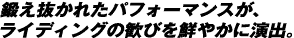 鍛え抜かれたパフォーマンスが、 ライディングの歓びを鮮やかに演出。