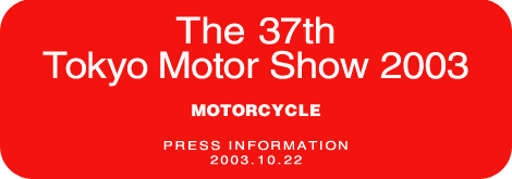 The 37th Tokyo Motor Show 2003  MOTORCYCLE  PRESS INFORMATION  2003.10.22