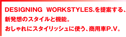 DESIGNING WORKSTYLES.を提案する、新発想のスタイルと機能。 おしゃれにスタイリッシュに使う、商用車P.V。