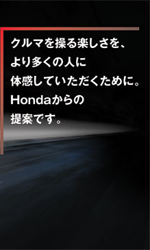 クルマを操る楽しさを、より多くの人に体感していただくために。Hondaからの提案です。