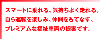スマートに乗れる、気持ちよく走れる。自ら運転を楽しみ、仲間をもてなす、プレミアムな福祉車両の提案です。