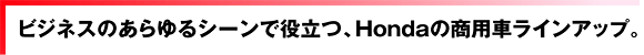 ビジネスのあらゆるシーンで役立つ、Hondaの商用車ラインアップ。