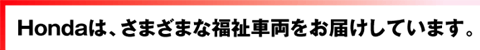 Hondaは、さまざまな福祉車両をお届けしています。