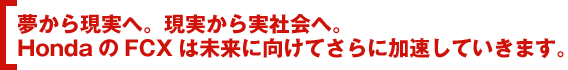 夢から現実へ。現実から実社会へ。HondaのFCXは未来に向けてさらに加速していきます。