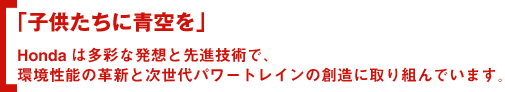 「子供たちに青空を」Hondaは多彩な発想と先進技術で、環境性能の革新と次世代パワートレインの創造に取り組んでいます。