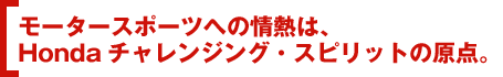 モータースポーツへの情熱は、Hondaチャレンジング・スピリットの原点。