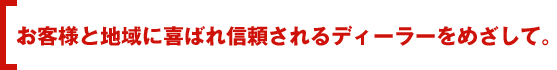 お客様と地域に喜ばれ信頼されるディーラーをめざして。