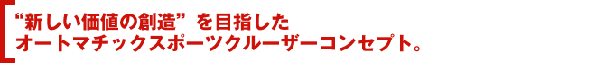 “新しい価値の創造”を目指したオートマチックスポーツクルーザーコンセプト。