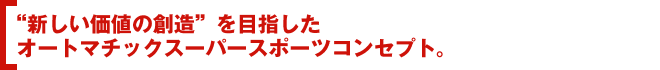 “新しい価値の創造”を目指したオートマチックスーパースポーツコンセプト。